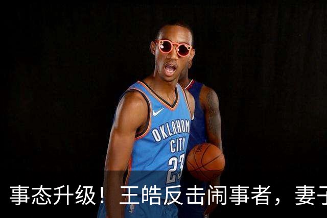 事态升级！王皓反击闹事者，妻子还原现场画面，却引发肖像权争论