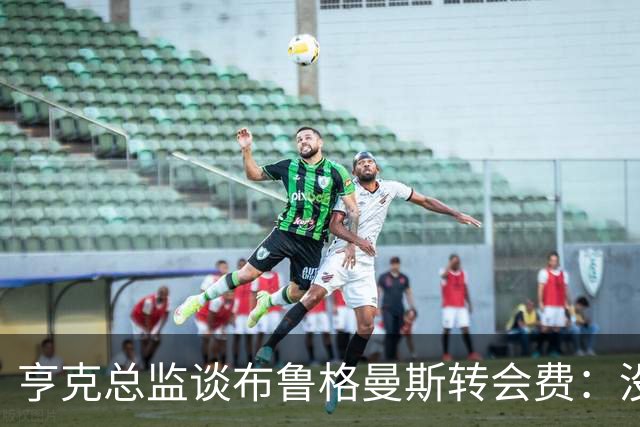 亨克总监谈布鲁格曼斯转会费：没想到会这么快、这么高