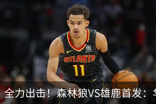 全力出击！森林狼VS雄鹿首发：华子、三球、库明加、戈贝尔、麦丹
