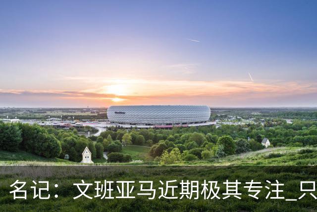 名记：文班亚马近期极其专注 只接受了一次美国媒体采访