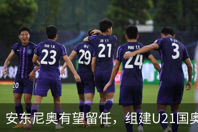 安东尼奥有望留任，组建U21国奥队，王钰栋仍是适龄，没李昊姚浩洋顶上
