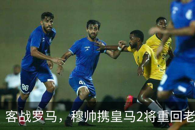 客战罗马，穆帅携皇马2将重回老东家，皇马迎来欧冠关键试金石