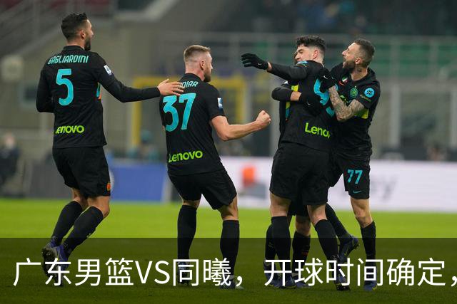 广东男篮VS同曦，开球时间确定，杜锋官位缠身发福，赞助商喊争冠
