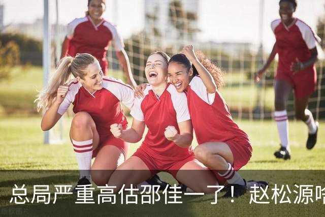 总局严重高估邵佳一了！赵松源啥时候在联赛证明自己了？换帅需尽早