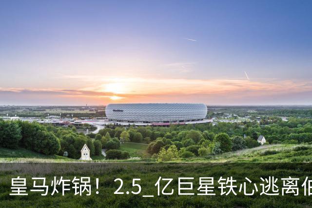 皇马炸锅！2.5 亿巨星铁心逃离伯纳乌！利物浦迎来史诗级捡漏