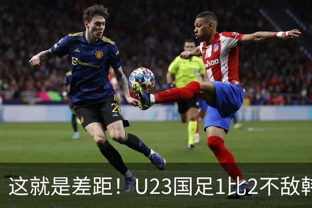这就是差距！U23国足1比2不敌韩国，韩媒赛后一句话点破输球根源