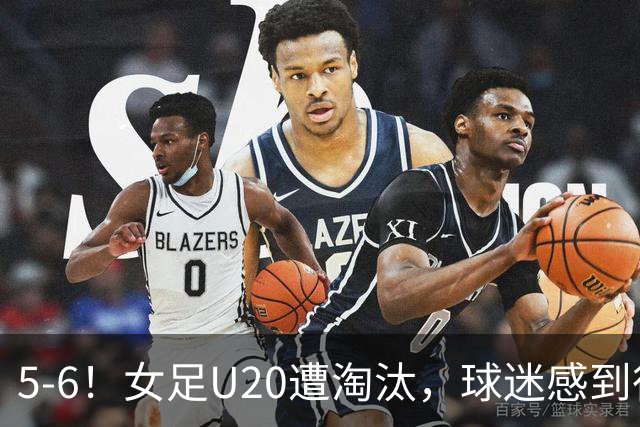 5-6！女足U20遭淘汰，球迷感到很知足，虽败犹荣，已打破20年历史